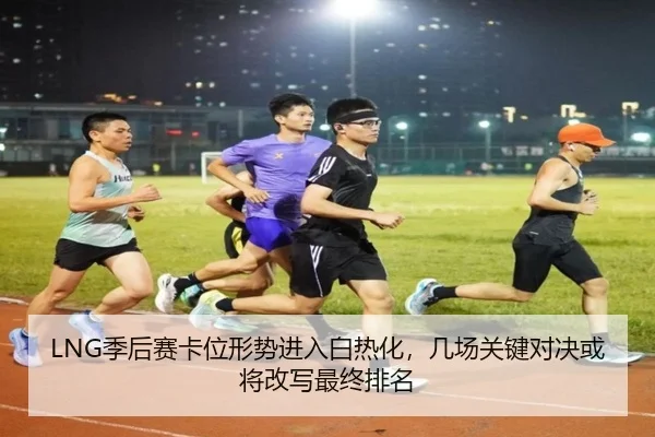 LNG季后赛卡位形势进入白热化，几场关键对决或将改写最终排名