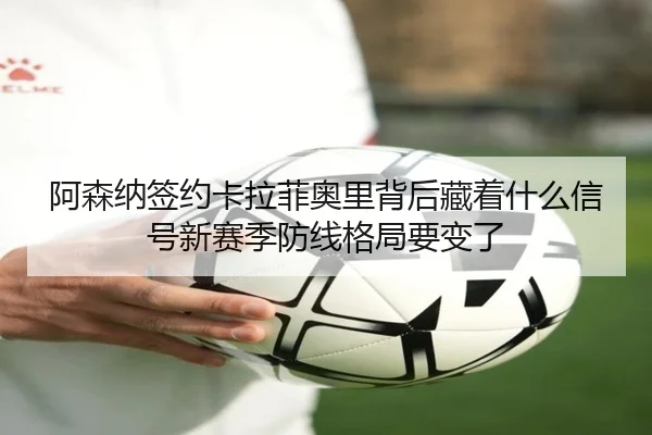 阿森纳签约卡拉菲奥里背后藏着什么信号新赛季防线格局要变了